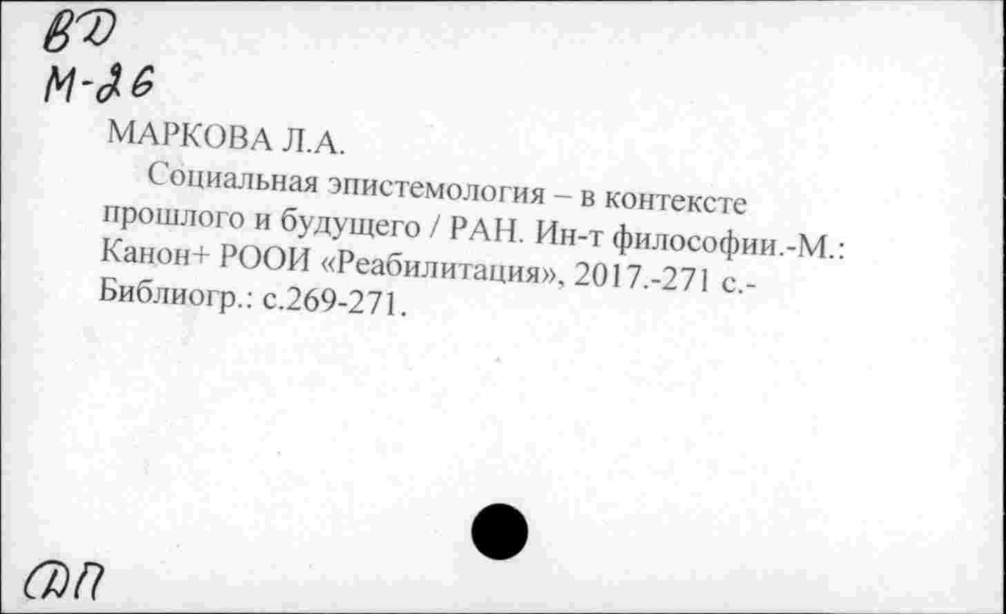 ﻿ВТ) м-№
МАРКОВА Л. А.
Социальная эпистемология - в контексте прошлого и будущего / рдц л
Канон+ РОПИ р Г АН' Ин’т Филос°фии.-М.: ь-анон 1 ООИ «Реабилитация», 2017-271 с Библиогр.: с.269-271.
67)/?